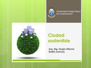 Ciudad
sostenible
Arq. Mg. Sergio Alfonso
Ballén Zamora
Universidad Colegio Mayor
de Cundinamarca
 