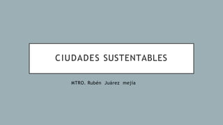 CIUDADES SUSTENTABLES
MTRO. Rubén Juárez mejía
 