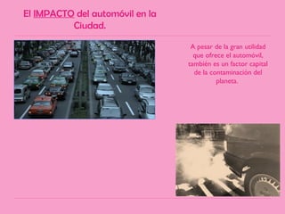 El IMPACTO del automóvil en la
Ciudad.
A pesar de la gran utilidad
que ofrece el automóvil,
también es un factor capital
de la contaminación del
planeta.
 