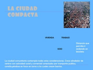 LA CIUDAD
COMPACTA
La ciudad comunitaria contempla todas estas consideraciones. Crece alrededor de
centros con actividad social y comercial conectados por transporte publico,
constituyéndose en focos en torno a los cuales crecen barrios.
VIVIENDA TRABAJO
OCIO
Distancia que
permite ir
andando en
bicicleta
 