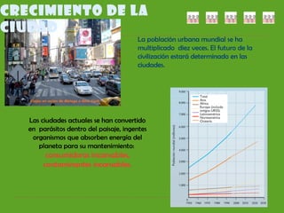CRECIMIENTO DE LA
CIUDAD
La población urbana mundial se ha
multiplicado diez veces. El futuro de la
civilización estará determinado en las
ciudades.
Las ciudades actuales se han convertido
en parásitos dentro del paisaje, ingentes
organismos que absorben energía del
planeta para su mantenimiento:
consumidoras incansables,
contaminantes incansables.
 