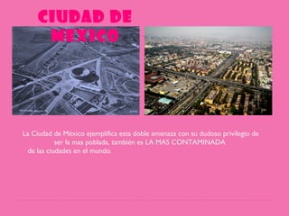 CIUDAD DE
MEXICO
La Ciudad de México ejemplifica esta doble amenaza con su dudoso privilegio de
ser la mas poblada, también es LA MAS CONTAMINADA
de las ciudades en el mundo.
 