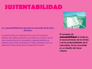 SUSTENTABILIDAD
El concepto de
sustentabilidad se funda en
el reconocimiento de los límites
y de las potencialidades de la
naturaleza. Se ha convertido
en un desafío del tercer
milenio.
La sustentabilidad ha llamado la atención desde hace
décadas.
Su historia inicia en la década de los años 70 cuando la
defensa del medio ambiente se convirtió en uno de los temas
mas importantes de las campañas y agendas políticas en
distintos países. Reconociéndose al medio ambiente como un
elemento fundamental para el desarrollo humano.
.
 