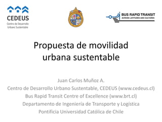 Propuesta de movilidad
urbana sustentable
Juan Carlos Muñoz A.
Centro de Desarrollo Urbano Sustentable, CEDEUS (www.cedeus.cl)
Bus Rapid Transit Centre of Excellence (www.brt.cl)
Departamento de Ingeniería de Transporte y Logística
Pontificia Universidad Católica de Chile
 