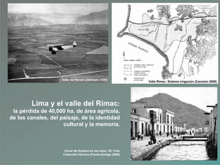 Lima y el valle del Rímac:
la pérdida de 40,000 ha. de área agrícola,
de los canales, del paisaje, de la identidad
cultural y la memoria.
Valle del Rímac (Johnson 1930)
Canal de Huatica en los años „20. Foto
Colección Herrera (Flores-Zúñiga 2008)
Valle Rímac: Sistema irrigación (Canziani 2009)
 