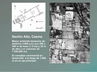 Sechín Alto, Casma.
Mayor pirámide temprana de
América (1500 a.C) con 250 x
300 m de base (7.5 ha) y 35 m
de alto y un volumen de
1‟350,000 m3.
El complejo ceremonial se
desarrolla a lo largo de 1,500
m en su eje principal
 
