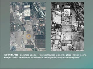 Sechín Alto: Carretera Casma – Huaraz atraviesa la enorme plaza (35 ha.) y corta
una plaza circular de 90 m. de diámetro, las mayores conocidas en su género.
 