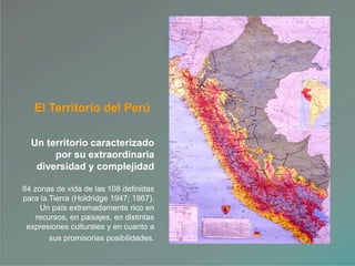 El Territorio del Perú
Un territorio caracterizado
por su extraordinaria
diversidad y complejidad
84 zonas de vida de las 108 definidas
para la Tierra (Holdridge 1947; 1967).
Un país extremadamente rico en
recursos, en paisajes, en distintas
expresiones culturales y en cuanto a
sus promisorias posibilidades.
 