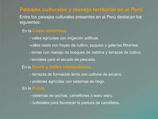 Paisajes culturales y manejo territorial en el Perú
Entre los paisajes culturales presentes en el Perú destacan los
siguientes:
En la Costa desértica:
- valles agrícolas con irrigación artificial,
-valles oasis con hoyas de cultivo, puquios y galerías filtrantes,
- lomas con manejo de bosques de neblina y terrazas de cultivo,
- tendales para el secado de pescado.
En la Sierra y Valles interandinos:
- terrazas de formación lenta con cultivos de secano,
- andenes agrícolas con sistemas de riego.
En la Puna:
- sistemas de qochas, camellones o waru waru,
- bofedales para favorecer la pastura de camélidos.
 