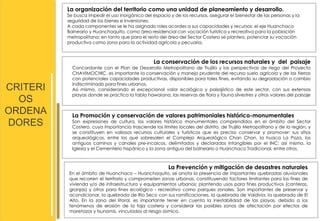 CRITERI 
OS 
ORDENA 
DORES 
La organización del territorio como una unidad de planeamiento y desarrollo. 
Se busca impedir el uso inorgánico del espacio y de los recursos, asegurar el bienestar de las personas y la 
seguridad de los bienes e inversiones. 
A cada componentes se le ha asignado roles acordes a sus capacidades y recursos: el eje Huanchaco 
Balneario y Huanchaquito, como área residencial con vocación turística y recreativa para la población 
metropolitana; en tanto que para el resto del área del Sector Costero se plantea, potenciar su vocación 
productiva como zona para la actividad agrícola y pecuaria. 
La conservación de los recursos naturales y del paisaje 
Concordante con el Plan de Desarrollo Metropolitano de Trujillo y las perspectivas de riego del Proyecto 
CHAVIMOCHIC, es importante la conservación y manejo prudente del recurso suelo agrícola y de las tierras 
con potenciales capacidades productivas, disponibles para tales fines, evitando su degradación o cambio 
indiscriminado para fines urbanos. 
Así mismo, considerando el excepcional valor ecológico y paisajístico de este sector, con sus extensas 
playas donde se practica la tabla hawaiana, las reservas de flora y fauna silvestres y otros valores del paisaje 
La Promoción y conservación de valores patrimoniales histórico-monumentales 
Son expresiones de cultura, los valores histórico monumentales comprendidos en el ámbito del Sector 
Costero, cuya importancia trasciende los límites locales del distrito, de Trujillo Metropolitano y de la región, y 
se constituyen en valiosos recursos culturales y turísticos que es preciso conservar y promover: sus sitios 
arqueológicos, entre los que sobresalen el Complejo Arqueológico Chan Chan, la huaca La Poza, los 
antiguos caminos y canales pre-incaicos, delimitados y declarados intangibles por el INC; así mismo, la 
Iglesia y el Cementerio hispánico y la zona antigua del balneario o Huanchaco Tradicional, entre otros. 
La Prevención y mitigación de desastres naturales 
En el ámbito de Huanchaco – Huanchaquito, se anota la presencia de importantes quebradas aluvionales 
que recorren el territorio y comprometen zonas urbanas, constituyendo factores limitantes para los fines de 
vivienda y/o de infraestructura y equipamientos urbanos; plantendo usos para fines productivos (canteras, 
granjas) y otros para fines ecológico - recreativo como parques zonales. Son importantes de preservar y 
acondicionar, la quebrada de Río Seco con sus ramificaciones, la quebrada de Valdivia, la quebrada de El 
Alto. En la zona del litoral, es importante tener en cuenta la inestabilidad de las playas, debido a los 
fenómenos de erosión de la faja costera y considerar las posibles zonas de afectación por efectos de 
maretazos y tsunamis, vinculados al riesgo sísmico. 
 