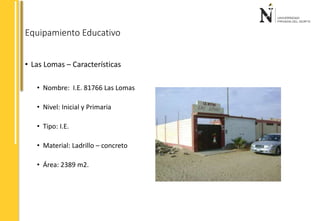 Equipamiento Educativo 
• Las Lomas – Características 
• Nombre: I.E. 81766 Las Lomas 
• Nivel: Inicial y Primaria 
• Tipo: I.E. 
• Material: Ladrillo – concreto 
• Área: 2389 m2. 
 