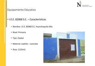 Equipamiento Educativo 
• I.E.E. 82068 S.C. – Características 
• Nombre: I.E.E. 82068 S.C. Huanchaquito Alto 
• Nivel: Primaria 
• Tipo: Estatal 
• Material: Ladrillo – concreto 
• Área: 1125m2. 
 