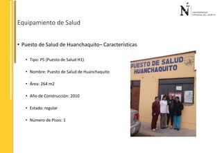 Equipamiento de Salud 
• Puesto de Salud de Huanchaquito– Características 
• Tipo: PS (Puesto de Salud H1) 
• Nombre: Puesto de Salud de Huanchaquito 
• Área: 264 m2 
• Año de Construcción: 2010 
• Estado: regular 
• Número de Pisos: 1 
 