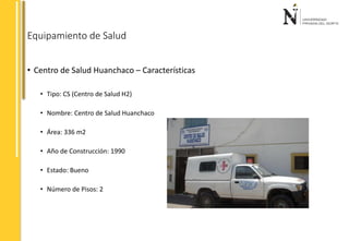 Equipamiento de Salud 
• Centro de Salud Huanchaco – Características 
• Tipo: CS (Centro de Salud H2) 
• Nombre: Centro de Salud Huanchaco 
• Área: 336 m2 
• Año de Construcción: 1990 
• Estado: Bueno 
• Número de Pisos: 2 
 