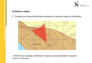 A) Peligros y riesgos: 
 Ocupaciones urbanas informales asentadas en zonas de riesgo de inundación. 
El 93% de las viviendas en Bellamar I etapa se verían afectadas en caso de 
ocurrir un Tsunami. 
 