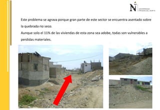 Este problema se agrava porque gran parte de este sector se encuentra asentado sobre 
la quebrada rio seco. 
Aunque solo el 11% de las viviendas de esta zona sea adobe, todas son vulnerables a 
perdidas materiales. 
 