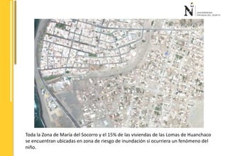Toda la Zona de María del Socorro y el 15% de las viviendas de las Lomas de Huanchaco 
se encuentran ubicadas en zona de riesgo de inundación si ocurriera un fenómeno del 
niño. 
 
