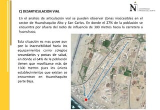 C) DESARTICULACION VIAL 
En el análisis de articulación vial se pueden observar Zonas inaccesibles en el 
sector de Huanchaquito Alto y San Carlos. En donde el 27% de la población se 
encuentra por afuera del radio de influencia de 300 metros hacia la carretera a 
huanchaco. 
Esta situación es mas grave aun 
por la inaccsebilidad hacia los 
equipamientos como colegios 
secundarios y postas de salud, 
en donde el 64% de la población 
tienen que movilizarse más de 
1500 metros pues los únicos 
establecimientos que existen se 
encuentran en Huanchaquito 
parte Baja. 
 