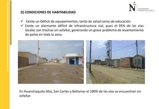 D) CONDICIONES DE HABITABILIDAD 
 Existe un Déficit de equipamientos, tanto de salud como de educación 
 Existe un alarmante déficit de infraestructura vial, pues el 95% de las vías 
locales son trochas sin asfaltar, generando un grave problema de levantamiento 
de polvo en toda la zona. 
En Huanchaquito Alto, San Carlos y Bellamar el 100% de las vías se encuentran sin 
asfaltar. 
 