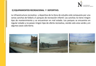 E) EQUIPAMIENTOS RECREACIONAL Y DEPORTIVO. 
La infraestructura recreativa y deportiva de la Zona de estudio está compuesta por una 
varias canchas de fútbol y 5 parques de recreación infantil. Las canchas no tiene ningún 
tipo de mantenimiento y se encuentran en mal estado. Los parques se encuentra en 
regular estado y no posee ningún tipo de oferta recreativa, siendo solo area verde y en 
algunos casos solo tierra. 
 