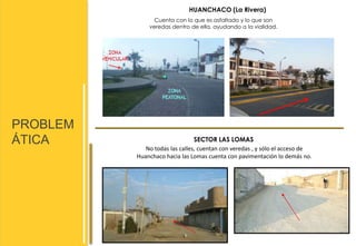 PROBLEM 
ÁTICA 
HUANCHACO (La Rivera) 
Cuenta con lo que es asfaltado y lo que son 
veredas dentro de ella, ayudando a la vialidad. 
SECTOR LAS LOMAS 
No todas las calles, cuentan con veredas , y sólo el acceso de 
Huanchaco hacia las Lomas cuenta con pavimentación lo demás no. 
 