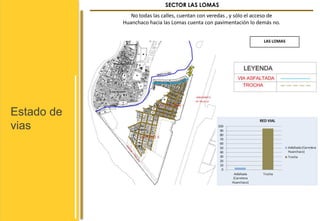 Estado de 
vias 
SECTOR LAS LOMAS 
No todas las calles, cuentan con veredas , y sólo el acceso de 
Huanchaco hacia las Lomas cuenta con pavimentación lo demás no. 
LAS LOMAS 
 