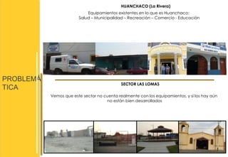 PROBLEMÁ 
TICA 
HUANCHACO (La Rivera) 
Equipamientos existentes en lo que es Huanchaco: 
Salud – Municipalidad – Recreación – Comercio - Educación 
SECTOR LAS LOMAS 
Vemos que este sector no cuenta realmente con los equipamientos, y si los hay aún 
no están bien desarrollados 
 