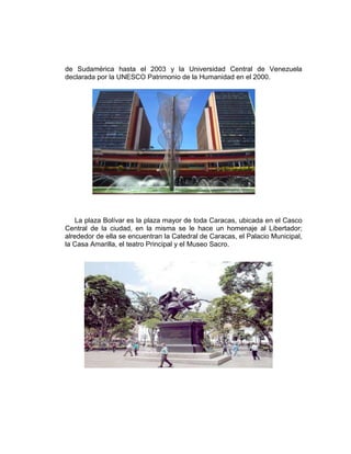 de Sudamérica hasta el 2003 y la Universidad Central de Venezuela
declarada por la UNESCO Patrimonio de la Humanidad en el 2000.
La plaza Bolívar es la plaza mayor de toda Caracas, ubicada en el Casco
Central de la ciudad, en la misma se le hace un homenaje al Libertador;
alrededor de ella se encuentran la Catedral de Caracas, el Palacio Municipal,
la Casa Amarilla, el teatro Principal y el Museo Sacro.
 