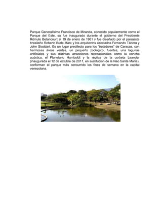 Parque Generalísimo Francisco de Miranda, conocido popularmente como el
Parque del Este, su fue inaugurado durante el gobierno del Presidente
Rómulo Betancourt el 19 de enero de 1961 y fue diseñado por el paisajista
brasileño Roberto Burle Marx y los arquitectos asociados Fernando Tábora y
John Stoddart. Es un lugar predilecto para los “trotadores” de Caracas, con
hermosas áreas verdes, un pequeño zoológico, fuentes, una lagunas
artificiales y sus distintas atracciones recreacionales como la concha
acústica, el Planetario Humboldt y la réplica de la corbeta Leander
(inaugurada el 12 de octubre de 2011, en sustitución de la Nao Santa María),
conforman el parque más concurrido los fines de semana en la capital
venezolana.
 