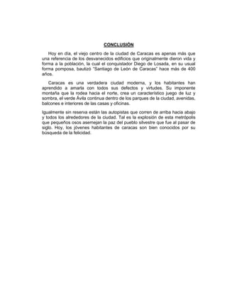 CONCLUSIÓN
Hoy en día, el viejo centro de la ciudad de Caracas es apenas más que
una referencia de los desvanecidos edificios que originalmente dieron vida y
forma a la población, la cual el conquistador Diego de Losada, en su usual
forma pomposa, bautizó “Santiago de León de Caracas” hace más de 400
años.
Caracas es una verdadera ciudad moderna, y los habitantes han
aprendido a amarla con todos sus defectos y virtudes. Su imponente
montaña que la rodea hacia el norte, crea un característico juego de luz y
sombra, el verde Ávila continua dentro de los parques de la ciudad, avenidas,
balcones e interiores de las casas y oficinas.
Igualmente sin reserva están las autopistas que corren de arriba hacia abajo
y todos los alrededores de la ciudad. Tal es la explosión de esta metrópolis
que pequeños osos asemejan la paz del pueblo silvestre que fue al pasar de
siglo. Hoy, los jóvenes habitantes de caracas son bien conocidos por su
búsqueda de la felicidad.
 