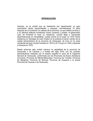 INTRODUCCIÓN
Caracas, es la ciudad que se destacaría por experimentar un gran
crecimiento dando oportunidades y riquezas, convirtiéndose 10 años
después de su fundación en cabeza de la provincia, ya que debido al clima y
a su efectiva defensa montañosa contra corsarios y piratas, el gobernador
Juan de Pimentel la hace su residencia, cuando llega a Venezuela
desembarcando en Caraballeda, ciudad vecina en la costa, en 1576. Dicha
residencia en Santiago de León implicó en la práctica el tercer cambio de la
capital administrativa de la provincia de Venezuela, de Coro en la costa
occidental del país (ciudad fundada en 1527) a El Tocuyo en 1545 y después
a Caracas en 1578.
Desde entonces esta ciudad mantuvo la capitalidad de la provincia de
Venezuela o de Caracas y a finales del siglo XVIII, con los cambios
administrativos realizado por el Imperio español lo sería de la Capitanía
General de Venezuela, conformada por las Provincias de Nueva Andalucía
(Cumaná), Provincia de Mérida-Maracaibo, Provincia de Trinidad, Provincia
de Margarita, Provincia de Barinas, Provincia de Guayana y la propia
Provincia de Caracas o de Venezuela.
 