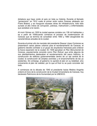 dictadura que haya vivido el país en toda su historia. Durante el llamado
“gomecismo” en 1912 vuela el primer avión sobre Caracas piloteado por
Frank Boland, y se inauguran escasas obras de infraestructura, todo esto
aunado al alto índice de corrupción, pobreza, malnutrición y enfermedades
que azotaban a la nación.
Al morir Gómez en 1935 la ciudad apenas contaba con 136 mil habitantes y
es a partir de 1936cuando comienza el proceso de modernización de
Caracas que se termina de consolidar entre 1950 y 1960 otorgándole las
características actuales de la ciudad.
Durante el primer año de mandato del presidente Eleazar López Contreras se
presentaron varios planes urbanos para el reordenamiento de Caracas, el
gobierno decidió contratar a un grupo de arquitectos franceses para ordenar
la futura expansión de la ciudad. En 1939 aprueban el Plan Monumental de
Caracas, popularmente conocido como Plan Rotival, que entre algunos de
sus planteamientos destacaban el reordenamiento del casco histórico, la
construcción de edificios gubernamentales dentro de un eje central de la
ciudad, la construcción de amplias avenidas y el ensanchamiento de las ya
existentes. Sin embargo, el gobierno no aprobó el plan en su totalidad, sino
únicamente el plan de vialidad, por lo que al final no se pudo concretar del
todo.
A comienzos de la década de 1940 el presidente Isaías Medina Angarita
ordenó el inicio de la construcción de la Ciudad Universitaria de Caracas, hoy
declarado Patrimonio de la Humanidad por la UNESCO.
 