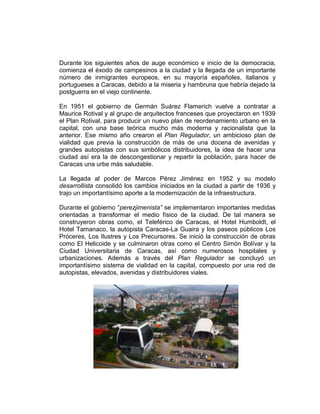 Durante los siguientes años de auge económico e inicio de la democracia,
comienza el éxodo de campesinos a la ciudad y la llegada de un importante
número de inmigrantes europeos, en su mayoría españoles, italianos y
portugueses a Caracas, debido a la miseria y hambruna que habría dejado la
postguerra en el viejo continente.
En 1951 el gobierno de Germán Suárez Flamerich vuelve a contratar a
Maurice Rotival y al grupo de arquitectos franceses que proyectaron en 1939
el Plan Rotival, para producir un nuevo plan de reordenamiento urbano en la
capital, con una base teórica mucho más moderna y racionalista que la
anterior. Ese mismo año crearon el Plan Regulador, un ambicioso plan de
vialidad que previa la construcción de más de una docena de avenidas y
grandes autopistas con sus simbólicos distribuidores, la idea de hacer una
ciudad así era la de descongestionar y repartir la población, para hacer de
Caracas una urbe más saludable.
La llegada al poder de Marcos Pérez Jiménez en 1952 y su modelo
desarrollista consolidó los cambios iniciados en la ciudad a partir de 1936 y
trajo un importantísimo aporte a la modernización de la infraestructura.
Durante el gobierno “perezjimenista” se implementaron importantes medidas
orientadas a transformar el medio físico de la ciudad. De tal manera se
construyeron obras como, el Teleférico de Caracas, el Hotel Humboldt, el
Hotel Tamanaco, la autopista Caracas-La Guaira y los paseos públicos Los
Próceres, Los Ilustres y Los Precursores. Se inició la construcción de obras
como El Helicoide y se culminaron otras como el Centro Simón Bolívar y la
Ciudad Universitaria de Caracas, así como numerosos hospitales y
urbanizaciones. Además a través del Plan Regulador se concluyó un
importantísimo sistema de vialidad en la capital, compuesto por una red de
autopistas, elevados, avenidas y distribuidores viales.
 