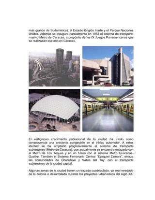 más grande de Sudamérica), el Estadio Brígido Iriarte y el Parque Naciones
Unidas. Además se inaugura parcialmente en 1983 el sistema de transporte
masivo Metro de Caracas, a propósito de los IX Juegos Panamericanos que
se realizaban ese año en Caracas.
El vertiginoso crecimiento poblacional de la ciudad ha traído como
consecuencia una creciente congestión en el tráfico automotor. A estos
efectos se ha ampliado progresivamente el sistema de transporte
subterráneo (Metro de Caracas), que actualmente se encuentra enlazado con
el Metro de Los Teques y en un futuro con el sistema Metro Guarenas-
Guatire. También el Sistema Ferroviario Central "Ezequiel Zamora", enlaza
las comunidades de Charallave y Valles del Tuy, con el transporte
subterráneo de la ciudad capital.
Algunas zonas de la ciudad tienen un trazado cuadriculado, ya sea heredado
de la colonia o desarrollado durante los proyectos urbanísticos del siglo XX.
 