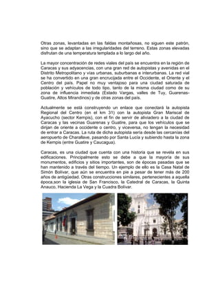Otras zonas, levantadas en las faldas montañosas, no siguen este patrón,
sino que se adaptan a las irregularidades del terreno. Estas zonas elevadas
disfrutan de una temperatura templada a lo largo del año.
La mayor concentración de redes viales del país se encuentra en la región de
Caracas y sus adyacencias, con una gran red de autopistas y avenidas en el
Distrito Metropolitano y vías urbanas, suburbanas e interurbanas. La red vial
se ha convertido en una gran encrucijada entre el Occidente, el Oriente y el
Centro del país. Papel no muy ventajoso para una ciudad saturada de
población y vehículos de todo tipo, tanto de la misma ciudad como de su
zona de influencia inmediata (Estado Vargas, valles de Tuy, Guarenas-
Guatire, Altos Mirandinos) y de otras zonas del país.
Actualmente se está construyendo un enlace que conectará la autopista
Regional del Centro (en el km 31) con la autopista Gran Mariscal de
Ayacucho (sector Kempis), con el fin de servir de aliviadero a la ciudad de
Caracas y las vecinas Guarenas y Guatire, para que los vehículos que se
dirijan de oriente a occidente o centro, y viceversa, no tengan la necesidad
de entrar a Caracas. La ruta de dicha autopista sería desde las cercanías del
aeropuerto de Charallave, pasando por Santa Lucía y subiendo hasta la zona
de Kempis (entre Guatire y Caucagua).
Caracas, es una ciudad que cuenta con una historia que se revela en sus
edificaciones. Principalmente esto se debe a que la mayoría de sus
monumentos, edificios y sitios importantes, son de épocas pasadas que se
han mantenido a través del tiempo. Un ejemplo de ello es la Casa Natal de
Simón Bolívar, que aún se encuentra en pie a pesar de tener más de 200
años de antigüedad. Otras construcciones similares, pertenecientes a aquella
época,son la iglesia de San Francisco, la Catedral de Caracas, la Quinta
Anauco, Hacienda La Vega y la Cuadra Bolívar.
 