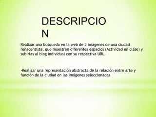 DESCRIPCIO
N
Realizar una búsqueda en la web de 5 imágenes de una ciudad
renacentista, que muestren diferentes espacios (Actividad en clase) y
subirlas al blog individual con su respectiva URL.
-Realizar una representación abstracta de la relación entre arte y
función de la ciudad en las imágenes seleccionadas.