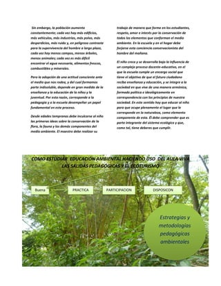 Esta actuación es compleja pero no imposible
Sin embargo, la población aumenta
constantemente; cada vez hay más edificios,
más vehículos, más industrias, más polvo,
más desperdicios, más ruido y, en peligroso
contraste para la supervivencia del hombre a
largo plazo, cada vez hay menos campos,
menos árboles, menos animales; cada vez es
más difícil encontrar el agua necesaria,
alimentos frescos, combustibles y minerales.
Pero la adopción de una actitud consciente
ante el medio que nos rodea, y del cual
formamos parte indisoluble, depende en gran
medida de la enseñanza y la educación de la
niñez y la juventud. Por esta razón,
corresponde a la pedagogía y a la escuela
desempeñar un papel fundamental en este
proceso.
Desde edades tempranas debe inculcarse al
niño las primeras ideas sobre la conservación
de la flora, la fauna y los demás
componentes del medio ambiente. El

maestro debe realizar su trabajo de manera
que forme en los estudiantes, respeto, amor
e interés por la conservación de todos los
elementos que conforman el medio
ambiente. En la escuela y en el hogar debe
forjarse esta conciencia conservacionista del
hombre del mañana.
El niño crece y se desarrolla bajo la influencia
de un complejo proceso docente-educativo,
en el que la escuela cumple un encargo social
que tiene el objetivo de que el futuro
ciudadano reciba enseñanza y educación, y
se integre a la sociedad en que vive de una
manera armónica, formado política e
ideológicamente en correspondencia con los
principios de nuestra sociedad. En este
sentido hay que educar al niño para que
ocupe plenamente el lugar que le
corresponde en la naturaleza, como
elemento componente de esta. Él debe
comprender que es parte integrante del
sistema ecológico y que, como tal, tiene
deberes que cumplir.

COMO ESTUDIAR EDUCACIÓN AMBIENTAL HACIENDO USO DEL AULA VIVA
LAS SALIDAS PEDAGÓGICAS Y EL ECOTURISMO

Buena

PRACTICA

PARTICIPACION

DISPOSICON

Estrategias y
metodologías
pedagógicas
ambientales

 