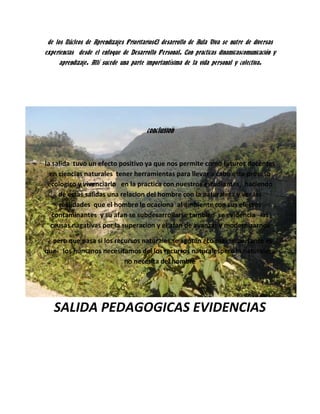 conclusion

la salida tuvo un efecto positivo ya que nos permite como futuros docentes
en ciencias naturales tener herramientas para llevar a cabo este proceso
ecologico y vivenciarlo en la practica con nuestros estudiantes, haciendo
de estas salidas una relacion del hombre con la naturaleza y ver las
realidades que el hombre le ocaciona al ambiente con sus efectos
contaminantes y su afan se subdesarrollarse tambien se evidencia las
causas nagativas por la superacion y el afan de avanzar y modernizarnos
¿ pero que pasa si los recursos naturales se agotan ¿Lo mas importante es
que los humanos necesitamos del los recursos naturalespero la naturaleza
no necesita del hombre

SALIDA PEDAGOGICAS EVIDENCIAS

 