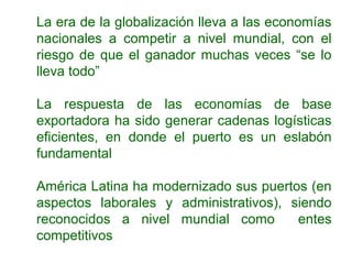 La era de la globalización lleva a las economías
nacionales a competir a nivel mundial, con el
riesgo de que el ganador muchas veces “se lo
lleva todo”
La respuesta de las economías de base
exportadora ha sido generar cadenas logísticas
eficientes, en donde el puerto es un eslabón
fundamental
América Latina ha modernizado sus puertos (en
aspectos laborales y administrativos), siendo
reconocidos a nivel mundial como entes
competitivos
 