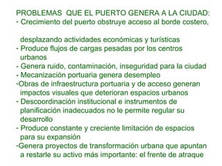 PROBLEMAS QUE EL PUERTO GENERA A LA CIUDAD:
- Crecimiento del puerto obstruye acceso al borde costero,
desplazando actividades económicas y turísticas
- Produce flujos de cargas pesadas por los centros
urbanos
- Genera ruido, contaminación, inseguridad para la ciudad
- Mecanización portuaria genera desempleo
-Obras de infraestructura portuaria y de acceso generan
impactos visuales que deterioran espacios urbanos
- Descoordinación institucional e instrumentos de
planificación inadecuados no le permite regular su
desarrollo
- Produce constante y creciente limitación de espacios
para su expansión
-Genera proyectos de transformación urbana que apuntan
a restarle su activo más importante: el frente de atraque
 