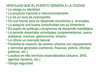 VENTAJAS QUE EL PUERTO GENERA A LA CIUDAD
• Le otorga su identidad
• La proyecta nacional e internacionalmente
• Le da un aura de cosmopolita
• Es una fuente para su desarrollo económico y el empleo,
• Le asegura una buena conectividad con su Hinterland
• Es sujeto de políticas y programas de desarrollo estratégico
• Le permite desarrollar actividades complementarias: pesca
artesanal, marinas, gastronomía, turismo
• Le ofrece un mercado laboral
• Posibilita la creación de centros urbanos con equipamiento
y servicios generales (comercio, finanzas, policía, oficinas
públicas, etc.)
• Localiza en ella servicios especializados (aduana, SAG,
agentes navieros, etc.)
• Otorga seguridad
 