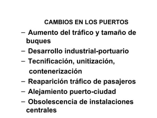 CAMBIOS EN LOS PUERTOS
– Aumento del tráfico y tamaño de
buques
– Desarrollo industrial-portuario
– Tecnificación, unitización,
contenerización
– Reaparición tráfico de pasajeros
– Alejamiento puerto-ciudad
– Obsolescencia de instalaciones
centrales
 