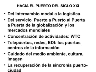 HACIA EL PUERTO DEL SIGLO XXI
• Del intercambio modal a la logística
• Del servicio Puerto a Puerto al Puerta
a Puerta de la globalización y los
mercados mundiales
• Concentración de actividades: WTC
• Telepuertos, redes, EDI: los puertos
centros de la información
• Cuidado del medio ambiente, cultura,
imagen
• La recuperación de la síncronía puerto-
ciudad
 