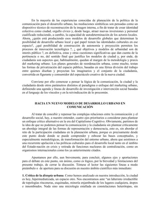 En la mayoría de las experiencias conocidas de planeación de la política de la comunicación para el desarrollo urbano, las mediaciones simbólicas son pensadas como un dispositivo técnico de reconstrucción de la imagen interna, a fin de tratar de crear identidad colectiva como ciudad, orgullo cívico y, desde luego, atraer nuevas inversiones y personal cualificado reduciendo, a cambio, la capacidad de autodeterminación de los actores locales. Ahora, ¿quién está produciendo esos modelos de desarrollo globales que determinan la posibilidad de desarrollo urbano local y qué papel tienen las identidades culturales en ese espacio?, ¿qué posibilidad de construcción de autonomía y proyección permiten los procesos de innovación tecnológica ?, ¿ qué objetivos y modelos de urbanidad son de interés público ?, en definitiva, estas y otras cuestiones significativas que dan cuenta de la pertinencia o no, del sentido final que justifica los modelos de ciudad y, por ende, de ciudadanía son aspectos que, habitualmente, quedan al margen de la metodología y praxis del marketing urbano. Los planes generales de reordenación urbana, como mucho, testan las formas de privatización del espacio público, basadas en una férrea división del trabajo entre quienes diseñan y proyectan los imaginarios y el conjunto de la ciudadanía, convertida en figurante y consumidor del espectáculo creativo de la nueva ciudad. 
Conviene por ello comenzar a pensar la lógica de la comunicación, la ciudad y la ciudadanía desde otros parámetros distintos al paradigma o enfoque del marketing urbano, definiendo una agenda y líneas de desarrollo de investigación e intervención social basadas en el lenguaje de los vínculos y en la reivindicación de lo procomún. 
HACIA UN NUEVO MODELO DE DESARROLLO URBANO EN COMUNICACIÓN 
Al tratar de concebir y repensar las complejas relaciones entre la comunicación y el desarrollo social, hay, a nuestro entender, cuatro ejes prioritarios a considerar para plantear un enfoque crítico alternativo en la era del Capitalismo Cognitivo. Obviamente, partimos de la idea de que no podemos pensar la comunicación y la ciudadanía sin plantear críticamente un abordaje integral de las formas de representación y democracia, esto es, sin abordar el reto de la participación ciudadana en la planeación urbana, porque es precisamente desde este punto desde donde se puede comprender y esbozar las bases conceptuales, y especialmente metodológicas, de transformación del entorno urbano, ahora que asistimos a una recurrente apelación a las políticas culturales para el desarrollo local tanto en el ámbito del Estado-nación en crisis y retirada de funciones nucleares de centralización, como en organismos internacionales como los ya anteriormente citados. 
Apuntamos por ello, aun brevemente, para concluir, algunos ejes y aportaciones para el debate en este punto, sin ánimo, como es lógico, por la brevedad y limitaciones del presente trabajo, de cerrar la discusión. Tómese el lector las siguientes líneas a modo preámbulo o de apertura para su discusión en nuestro ámbito científico más inmediato: 
1. Crítica de la distopía urbana. Como hemos analizado en nuestra introducción, la ciudad es hoy, hipermediatizada, un espacio otro. Nos encontramos ante “un laberinto irreductible de topologías rinconeras, esquinadas, minoría enjambrada de los lugares cualquiera, átopos e innombrados. Nada sino una micrología estallada en constelaciones heterótopas, sin  