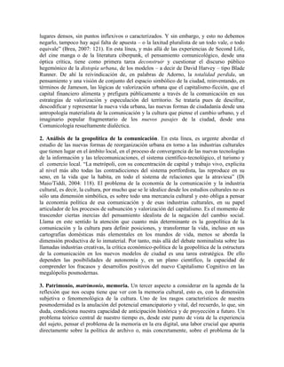lugares densos, sin puntos inflexivos o caracterizados. Y sin embargo, y esto no debemos negarlo, tampoco hay aquí falta de apuesta – o la laxitud pluralista de un todo vale, o todo equivale” (Brea, 2007: 121). En esta línea, y más allá de las experiencias de Second Life, del cine manga o de la literatura ciberpunk, el pensamiento comunicológico, desde una óptica crítica, tiene como primera tarea deconstruir y cuestionar el discurso público hegemónico de la distopía urbana, de los modelos – a decir de David Harvey – tipo Blade Runner. De ahí la reivindicación de, en palabras de Adorno, la totalidad perdida, un pensamiento y una visión de conjunto del espacio simbólico de la ciudad, reinventando, en términos de Jameson, las lógicas de valorización urbana que el capitalismo-ficción, que el capital financiero alimenta y prefigura públicamente a través de la comunicación en sus estrategias de valorización y especulación del territorio. Se trataría pues de descifrar, descodificar y representar la nueva vida urbana, las nuevas formas de ciudadanía desde una antropología materialista de la comunicación y la cultura que piense el cambio urbano, y el imaginario popular fragmentario de los nuevos pasajes de la ciudad, desde una Comunicología resueltamente dialéctica. 
2. Análisis de la geopolítica de la comunicación. En esta línea, es urgente abordar el estudio de las nuevas formas de reorganización urbana en torno a las industrias culturales que tienen lugar en el ámbito local, en el proceso de convergencia de las nuevas tecnologías de la información y las telecomunicaciones, el sistema científico-tecnológico, el turismo y el comercio local. “La metrópoli, con su concentración de capital y trabajo vivo, explicita al nivel más alto todas las contradicciones del sistema portfordista, las reproduce en su seno, en la vida que la habita, en todo el sistema de relaciones que la atraviesa” (Di Maio/Tiddi, 2004: 118). El problema de la economía de la comunicación y la industria cultural, es decir, la cultura, por mucho que se le idealice desde los estudios culturales no es sólo una dimensión simbólica, es sobre todo una mercancía cultural y esto obliga a pensar la economía política de esa comunicación y de esas industrias culturales, en su papel articulador de los procesos de subsunción y valorización del capitalismo. Es el momento de trascender ciertas inercias del pensamiento idealista de la negación del cambio social. Llama en este sentido la atención que cuanto más determinante es la geopolítica de la comunicación y la cultura para definir posiciones, y transformar la vida, incluso en sus cartografías domésticas más elementales en los mundos de vida, menos se aborda la dimensión productiva de lo inmaterial. Por tanto, más allá del debate nominalista sobre las llamadas industrias creativas, la crítica económico-política de la geopolítica de la estructura de la comunicación en los nuevos modelos de ciudad es una tarea estratégica. De ello dependen las posibilidades de autonomía y, en un plano científico, la capacidad de comprender los fracasos y desarrollos positivos del nuevo Capitalismo Cognitivo en las megalópolis posmodernas. 
3. Patrimonio, matrimonio, memoria. Un tercer aspecto a considerar en la agenda de la reflexión que nos ocupa tiene que ver con la memoria cultural, esto es, con la dimensión subjetiva o fenomenológica de la cultura. Uno de los rasgos característicos de nuestra posmodernidad es la anulación del potencial emancipatorio y vital, del recuerdo, lo que, sin duda, condiciona nuestra capacidad de anticipación histórica y de proyección a futuro. Un problema teórico central de nuestro tiempo es, desde este punto de vista de la experiencia del sujeto, pensar el problema de la memoria en la era digital, una labor crucial que apunta directamente sobre la política de archivo o, más concretamente, sobre el problema de la  