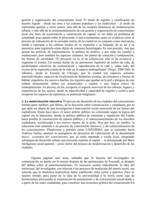 gestión y organización del conocimiento local. El modo de registro y clasificación de nuestro legado – desde las artes a las culturas populares y las tradiciones – el modo de representar quiénes y cómo somos, más allá de los modelos faraónicos de modernización urbana, o más allá de la instrumentalización de esa gestión y organización de conocimiento local con fines de acumulación y valorización de capital, es sin duda un problema de actualidad, pues apunta sobre lo procomún, o más exactamente, pone en evidencia cómo el proceso de subsunción de la sociedad entera, de la ciudad en su conjunto como mercancía, tiende a expropiar a las culturas locales de su expresión y su lenguaje, de su ser y su presencia, para registrarla como objeto de consumo homologado. En este proceso, hay que pensar las políticas de representación, la política de archivo, y por ende los canales y mediaciones, pero también los espacios comunes, los puntos de conexión y condensación, las formas de socialidad. “El proyecto no es el de colectivizar sino el de reconocer y organizar el común. Un común hecho de un patrimonio riquísimo de estilos de vida, de posibilidades colectivas de comunicación y reproducción de la vida y, sobre todo, del exceso de la expresión común de la vida en el espacio metropolitano” (Negri, 2006:240). Si sabemos, desde la Escuela de Chicago, que la ciudad son espacios comunes transindividuales, espacios de localización de dinámicas sociales, de consumos y formas de habitar singulares, los surcos o huellas, los registros que quedan en la piel o pliegues de esta cultura monumental, deben ser actualizados y sujetos a una lógica crítica de reinterpretación. Es preciso, en fin, recuperar el espesor matricial de las culturas, lugares y experiencias de los sujetos, desde su especificidad y capacidad de registro y archivo para recuperar los espacios de esperanza, su potencial imaginario. 
4. La modernización educativa. El proceso de desarrollo de las ciudades del conocimiento forman parte también, por último, de la discusión sobre comunicación y ciudadanía, por lo que debe ser objeto de una investigación e intervención social consciente de los límites del capitalismo. Hasta hace poco, el único ámbito público no colonizado según la lógica del capital era la educación, donde la política pública de extensión y regulación del Estado hacía posible la construcción de espacio público y el autoreconocimiento de los derechos ciudadanos, socializando a los nuevos sujetos de la polis. Hoy por hoy, en cambio, la educación está sometida a un proceso de valorización intensiva, y de comercialización de los conocimientos. Plataformas y portales como UNIVERSIA, que se extienden hacia América Latina, apuntan la emergencia de proyectos de valorización de la denominada nueva economía del conocimiento, que ya están operando a escala local, integrando estrategias de desarrollo urbano que procuran explotar el capital – la denominada por Marx inteligencia social general – como motor del proceso de modernización y desarrollo de las ciudades. 
Algunas páginas más atrás, señalaba que la función del investigador en comunicación no puede ser la misma después de las aportaciones de Foucault; ni después del debate sobre el posestructuralismo. Es necesario asumir radicalmente la idea del intelectual, del investigador, con relación a los procesos de mediación del interés social, esa relación que la dialéctica materialista había establecido entre teoría y práctica. Pero en nuestro tiempo, para pasar de la idea de la universalidad a la teoría como caja de herramientas, procurando la construcción de pensamiento y de conocimiento social desde y a partir de las redes ciudadanas, para constituir una economía política del conocimiento.En  