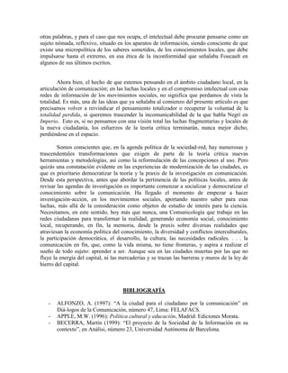 otras palabras, y para el caso que nos ocupa, el intelectual debe procurar pensarse como un sujeto nómada, reflexivo, situado en los aparatos de información, siendo consciente de que existe una micropolítica de los saberes sometidos, de los conocimientos locales, que debe impulsarse hasta el extremo, en esa ética de la inconformidad que señalaba Foucault en algunos de sus últimos escritos. 
Ahora bien, el hecho de que estemos pensando en el ámbito ciudadano local, en la articulación de comunicación; en las luchas locales y en el compromiso intelectual con esas redes de información de los movimientos sociales, no significa que perdamos de vista la totalidad. Es más, una de las ideas que ya señalaba al comienzo del presente artículo es que precisamos volver a reivindicar el pensamiento totalizador o recuperar la voluntad de la totalidad perdida, si queremos trascender la incomunicabilidad de la que habla Negri en Imperio. Esto es, si no pensamos con una visión total las luchas fragmentarias y locales de la nueva ciudadanía, los esfuerzos de la teoría crítica terminarán, nunca mejor dicho, perdiéndose en el espacio. 
Somos conscientes que, en la agenda política de la sociedad-red, hay numerosas y trascendentales transformaciones que exigen de parte de la teoría crítica nuevas herramientas y metodologías, así como la reformulación de las concepciones al uso. Pero quizás una constatación evidente en las experiencias de modernización de las ciudades, es que es prioritario democratizar la teoría y la praxis de la investigación en comunicación. Desde esta perspectiva, antes que abordar la pertinencia de las políticas locales, antes de revisar las agendas de investigación es importante comenzar a socializar y democratizar el conocimiento sobre la comunicación. Ha llegado el momento de empezar a hacer investigación-acción, en los movimientos sociales, aportando nuestro saber para esas luchas, más allá de la consideración como objetos de estudio de interés para la ciencia. Necesitamos, en este sentido, hoy más que nunca, una Comunicología que trabaje en las redes ciudadanas para transformar la realidad, generando economía social, conocimiento local, recuperando, en fin, la memoria, desde la praxis sobre diversas realidades que atraviesan la economía política del conocimiento, la diversidad y conflictos interculturales, la participación democrática, el desarrollo, la cultura, las necesidades radicales. . . . la comunicación en fin, que, como la vida misma, no tiene fronteras, y aspira a realizar el sueño de todo sujeto: aprender a ser. Aunque sea en las ciudades muertas por las que no fluye la energía del capital, ni las mercaderías y se trazan las barreras y muros de la ley de hierro del capital. 
BIBLIOGRAFÍA 
- ALFONZO, A. (1997): “A la ciudad para el ciudadano por la comunicación” en Diá-logos de la Comunicación, número 47, Lima: FELAFACS. 
- APPLE, M.W. (1996): Política cultural y educación, Madrid: Ediciones Morata. 
- BECERRA, Martín (1999): “El proyecto de la Sociedad de la Información en su contexto”, en Anàlisi, número 23, Universidad Autónoma de Barcelona.  
