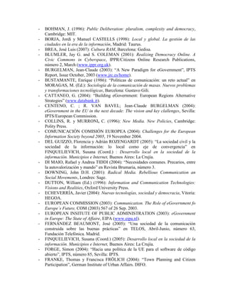 - BOHMAN, J. (1996): Public Deliberation: pluralism, complexity and democracy, Cambridge: MIT. 
- BORJA, Jordi y Manuel CASTELLS (1998): Local y global. La gestión de las ciudades en la era de la información, Madrid: Taurus. 
- BREA, José Luis (2007): Cultura RAM, Barcelona: Gedisa. 
- BLUMLER, Jay G. and S. COLEMAN (2001): Realizing Democracy Online. A Civic Commons in Cyberspace, IPPR/Citizens Online Research Publications, número 2, March (www.ippr.org.uk). 
- BURGELMAN, Jean-Claude (2003): “A New Paradigm for eGovernment”, IPTS Report, Issue October, 2003 (www.jrc.es/home). 
- BUSTAMANTE, Enrique (1986): “Políticas de comunicación: un reto actual” en MORAGAS, M. (Ed.): Sociología de la comunicación de masas. Nuevos problemas y transformaciones tecnológicas, Barcelona: Gustavo Gili. 
- CATTANEO, G. (2004): “Building eGovernment: European Regions Alternative Strategies” (www.databank.it). 
- CENTENO, C. ; R. VAN BAVEL; Jean-Claude BURGELMAN (2004): eGovernment in the EU in the next decade: The vision and key clallenges, Sevilla: IPTS/European Commission. 
- COLLINS, R. y MURRONI, C. (1996): New Media. New Policies, Cambridge: Polity Press. 
- COMUNICACIÓN COMISIÓN EUROPEA (2004): Challenges for the European Information Society beyond 2005, 19 November 2004. 
- DEL GUIZZO, Florencia y Adrián ROZENGARDT (2005): “La sociedad civil y la sociedad de la información: lo local como eje de convergencia” en FINQUELIEVICH, Susana (Coord.) : Desarrollo local en la sociedad de la información. Municipios e Internet, Buenos Aires: La Crujía. 
- DI MAIO, Rafael y Andrea TIDDI (2004): “Necesidades comunes. Precarios, entre la autovalorización y mando” en Revista Brumaria, número 3. 
- DOWNING, John D.H. (2001): Radical Media. Rebellious Communication an Social Movements, Londres: Sage. 
- DUTTON, William (Ed.) (1996): Information and Communication Technologies: Visions and Realities, Oxford University Press. 
- ECHEVERRÍA, Javier (2004): Nuevas tecnologías, sociedad y democracia, Vitoria: HEGOA. 
- EUROPEAN COMMISSION (2003): Communication. The Role of eGovernment fo Europe´s Future, COM (2003) 567 of 26 Sep. 2003. 
- EUROPEAN INSITUTE OF PUBLIC ADMINISTRATION (2003): eGovernment in Europe: The State of Affaire, EIPA (www.eipa.nl). 
- FERNÁNDEZ BEAUMONT, José (2005): “Una sociedad de la comunicación construida sobre las buenas prácticas” en TELOS, Abril-Junio, número 63, Fundación Telefónica. Madrid. 
- FINQUELIEVICH, Susana (Coord.) (2005): Desarrollo local en la sociedad de la información. Municipios e Internet, Buenos Aires: La Crujía. 
- FORGE, Simon (2004): “Hacia una política de la UE para el software de código abierto”, IPTS, número 85, Sevilla: IPTS. 
- FRANKE, Thomas y Francisca FRÖLICH (2004): “Town Planning and Citizen Participation”, German Institute of Urban Affairs. DIFO.  