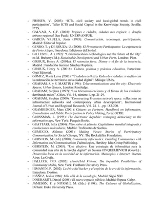 - FRISSEN, V. (2003): “ICTs, civil society and local/global trends in civil participation”, Taller ICTS and Social Capital in the Knowledge Society, Sevilla: IPTS. 
- GALVAO, A. C.F. (2003): Regioes e cidades, cidades nas regioes: o desafio urbano-regional, Sao Paulo: UNESP/ANPUR. 
- GARCÍA YRUELA, Jesús (1995): Comunicación, tecnología, participación, Madrid: Editorial Popular. 
- GENRO, T. y DE SOUZA. U. (2000): El Presupuesto Participativo: La experiencia de Porto Alegre, Barcelona: Ediciones del Serbal. 
- GILLESPIE, A. (1992): “Communications technologies and the future of the city” en M. Breheny (Ed.): Sustainable Development and Urban Form, Londres: Pion. 
- GIROUX, Henry A. (2001a): El ratoncito feroz. Disney o el fin de la inocencia, Madrid : Fundación Germán Sánchez Rupérez. 
- GIROUX, Henry A. (2001b): Cultura, política y práctica educativa, Barcelona: Graó Editorial. 
- GÓMEZ, María Luisa (2003): “Ciudades en Red y Redes de ciudades: a vueltas con la ordenación del territorio en la ciudad digital”, Málaga: UMA. 
- GRAHAM, S. y S. MARTIN (1996): Telecommunications and the city: Electronic Spaces, Urban Spaces, London: Routledge. 
- GRAHAM, Stephen (1997): “Las telecomunicaciones y el futuro de las ciudades: derribando mitos”, Cities, Vol. 14, número 1, pp. 21-29. 
- GRAHAM, Stephen (2000): “Constructing Premium network space: reflections on infrastructure networks and contemporary urban development”, International Journal of Urban and Regional Research, Vol. 24. 1. , pp. 183-200. 
- GRAMBERGER, Marc (2001): Citizens as Partners. Handbook on Information, Consultation and Public Participation in Policy Making, París: OCDE. 
- GROSSMAN, L. (1995): The Electronic Republic: reshaping democracy in the information age, New York: Penguin Books. 
- GUATTARI, Félix (2004): Plan sobre el planeta. Capitalismo mundial integrado y revoluciones moleculares, Madrid: Traficantes de Sueños. 
- GUMUCIO, Alfonso (2001): Making Waves: Stories of Participatory Communication for Social Change, NY: The Rockefeller Foundation. 
- GURSTEIN, M. (Ed.) (2000): Community Informatics: Enabling Communities with Information and Communications Technologies, Hershey: Idea Group Publishing. 
- GURSTEIN, M. (2005): “Uso efectivo: Una estrategia de informática para la comunidad más allá de la brecha digital” en Susana FINQUELIEVICH (Coord.) : Desarrollo local en la sociedad de la información. Municipios e Internet, Buenos Aires: La Crujía. 
- HALLECK, D.D. (2002): Hand-Held Visions: The Imposible Possibilities of Community Media, New York: Fordham University Press. 
- HIMANEN, P. (2002): La ética del hacker y el espíritu de la era de la información, Barcelona: Destino. 
- IBÁÑEZ, Jesús (1986): Más allá de la sociología, Madrid: Siglo XXI. 
- INNERARITI, Daniel (2006): El nuevo espacio público, Madrid: Espasa-Calpe. 
- JAMESON, F. y NIYOSHI, M. (Eds.) (1998): The Cultures of Globalization, Dirham: Duke University Press.  
