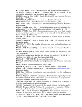 - KAUFMAN, Esther (2005): “Redes asociativas, TIC y formación de funcionarios”, en Susana Finquelievich (Coord.): Desarrollo local en la sociedad de la información. Municipios e internet, Buenos Aires: La Crujía. 
- KELLER, James y Brian KAHIN (Eds.) (1996) : Public Access to the Internet, Cambridge : MIT Press. 
- LEFEBVRE, H. (1969): El derecho a la ciudad, Barcelona: Península. 
- LEÓN, Oswaldo et al. (2001): Movimientos sociales en la red, Quito: ALAI. 
- LÉVY, Pierre (2002): Ciberdemocracia. Ensayo sobre filosofía política, Barcelona: Editorial UOC. 
- LÓPEZ GARCÍA, Xosé (1999): “Estrategias locales en tiempos de globalización” en Revista LATINA de Comunicación Social, número 21, Septiembre de 1999. 
- LÓPEZ GARCÍA, Xosé (2004): Desafíos de la comunicación local. Guía para la práctica de la información en los ámbitos de proximidad, Sevilla: Comunicación Social Ediciones y Publicaciones. 
- LOVINK, G. (2004): Fibra oscura. Rastreando la cultura crítica de Internet, Madrid: Tecnos. 
- MARTÍN BARBERO, Jesús y Germán REY (1999): Los ejercicios del ver, Barcelona: Gedisa. 
- MASUDA, Y. (1984): La sociedad informatizada como sociedad postindustrial, Madrid: Tecnos. 
- MATTELART, Armand (1998): La mundialización de la comunicación, Barcelona: Paidós. 
- MEIKLE, Graham (2002): Future active: Media activism and the Internet, New York: Pluto Press. 
- MILLARD, Jeremy (2004): “Las TIC y la gobernación”, número 85, Seville: IPTS. 
- MUSSO, Pierre (2003): Critique des réseaux, París: PUF. 
- NEGRI, T. y HARDT, M. (2004): Multitud, Barcelona: Debate. 
- NEGRI, T. (2006): “La multitud y la metrópoli”, en Revista Brumaria, número 6, Madrid. 
- OCDE (2003): eGovernment Imperative, París: OCDE. 
- PARROCHIA, D. (Org.) (2001): Penser les réseaux, Seyssel : Champ Vallon. 
- PÉREZ LUÑO, Antonio-Enrique (2003): ¿ Ciberciudadaní@ o ciudadaní@.com?, Barcelona: Gedisa. 
- PUIG, Toni (2004): La comunicación municipal, cómplice con los ciudadanos, Barcelona: Paidós. 
- PRINCE, Alejandro (2005): “E-democracia y desarrollo: límites politológicos” en Susana Finquelievich (Coord.): Desarrollo local en la sociedad de la información. Municipios e internet, Buenos Aires: La Crujía. 
- SÁDABA, Igor (2004): Del cambio tecnológico al cambio social. Conflictos y protestas globales en la red, Vitoria: HEGOA. 
- SIERRA, Francisco (1999): Elementos de Teoría de la Información, Sevilla: MAD. 
- SIERRA, Francisco (2006): Políticas de comunicación y educación. Crítica y desarrollo de la Sociedad del Conocimiento, Barcelona: Gedisa. 
- SOUSA DE SANTOS, Boaventura (Org.) (2003): Democratizar a democracia. Os caminhos da democracia participativa, Río de Janeiro: Civilizaçao Brasileira. 
- VAN BAVEL, René et al. (2003) : « ICTs and social capital in the Knowledge Society”, Technical Report Series, EUR 21064, Seville: IPTS.  